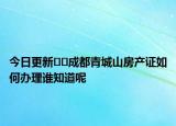 今日更新﻿﻿成都青城山房产证如何办理谁知道呢