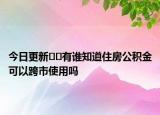 今日更新﻿﻿有谁知道住房公积金可以跨市使用吗