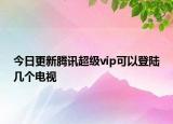 今日更新腾讯超级vip可以登陆几个电视