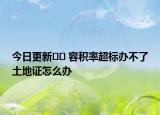 今日更新﻿﻿ 容积率超标办不了土地证怎么办