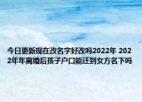 今日更新现在改名字好改吗2022年 2022年年离婚后孩子户口能迁到女方名下吗
