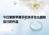 今日更新苹果手机快手怎么删除自己的作品