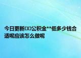 今日更新﻿﻿公积金**低多少钱合适呢应该怎么做呢