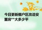 今日更新棚户区改造安置房**大多少平