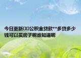 今日更新﻿﻿公积金贷款**多贷多少钱可以买房子呢谁知道呢