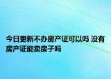 今日更新不办房产证可以吗 没有房产证能卖房子吗