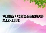 今日更新﻿﻿谁能告诉我按揭买房怎么办土地证