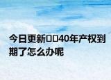 今日更新﻿﻿40年产权到期了怎么办呢
