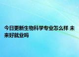 今日更新生物科学专业怎么样 未来好就业吗