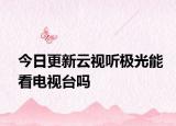 今日更新云视听极光能看电视台吗
