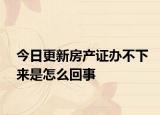 今日更新房产证办不下来是怎么回事