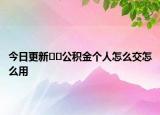 今日更新﻿﻿公积金个人怎么交怎么用