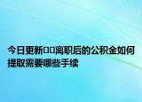 今日更新﻿﻿离职后的公积金如何提取需要哪些手续