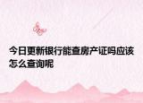 今日更新银行能查房产证吗应该怎么查询呢