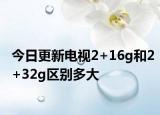 今日更新电视2+16g和2+32g区别多大