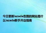 今日更新lazada各国的网站是什么lazada新手开店指南