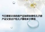 今日更新父亲的房产证如何变更给儿子房产证父亲过户给儿子要收多少费用