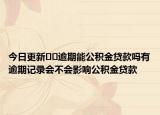 今日更新﻿﻿逾期能公积金贷款吗有逾期记录会不会影响公积金贷款