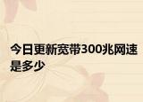 今日更新宽带300兆网速是多少