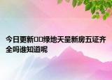 今日更新﻿﻿绿地天呈新房五证齐全吗谁知道呢