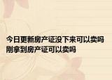 今日更新房产证没下来可以卖吗 刚拿到房产证可以卖吗