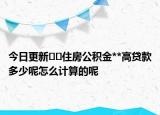 今日更新﻿﻿住房公积金**高贷款多少呢怎么计算的呢