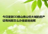 今日更新﻿﻿佛山佛山恒大城的房产证有问题怎么办谁能说说呢