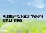 今日更新﻿﻿公积金贷**高多少年呢怎么计算的呢