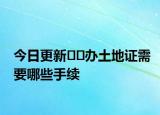 今日更新﻿﻿办土地证需要哪些手续