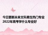 今日更新未来文科男生热门专业 2022年高考学什么专业好
