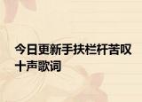 今日更新手扶栏杆苦叹十声歌词