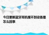 今日更新蓝牙耳机搜不到设备是怎么回事