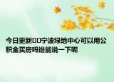 今日更新﻿﻿宁波绿地中心可以用公积金买房吗谁能说一下呢