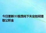 今日更新﻿﻿我想问下失业如何提取公积金