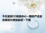 今日更新﻿﻿绿地中心一期房产证是在哪里办理谁能说一下呢
