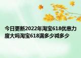 今日更新2022年淘宝618优惠力度大吗淘宝618满多少减多少