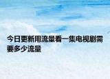 今日更新用流量看一集电视剧需要多少流量