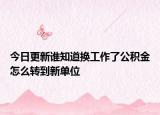 今日更新谁知道换工作了公积金怎么转到新单位
