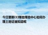 今日更新﻿﻿绿地绿地中心如何办理土地证谁知道呢