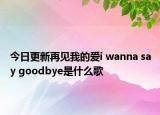 今日更新再见我的爱i wanna say goodbye是什么歌