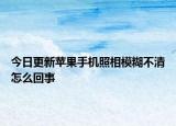 今日更新苹果手机照相模糊不清怎么回事