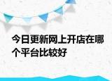今日更新网上开店在哪个平台比较好
