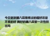 今日更新腊八蒜用煮过的醋好还是不煮的好 腌好的腊八蒜要一次性倒出吗
