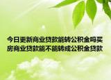 今日更新商业贷款能转公积金吗买房商业贷款能不能转成公积金贷款