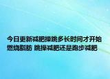 今日更新减肥操跳多长时间才开始燃烧脂肪 跳操减肥还是跑步减肥