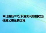 今日更新﻿﻿公积金如何取出取出住房公积金的流程