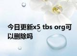 今日更新x5 tbs org可以删除吗