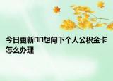 今日更新﻿﻿想问下个人公积金卡怎么办理