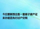 今日更新想出售一套房子房产证未办能否先行过户交税