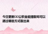 今日更新﻿﻿公积金能提取吗可以通过哪些方式取出来